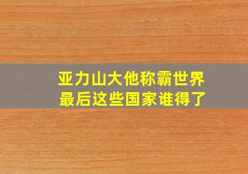 亚力山大他称霸世界 最后这些国家谁得了